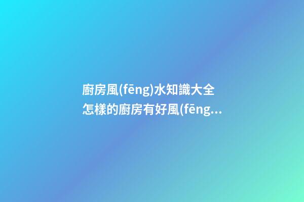 廚房風(fēng)水知識大全 怎樣的廚房有好風(fēng)水